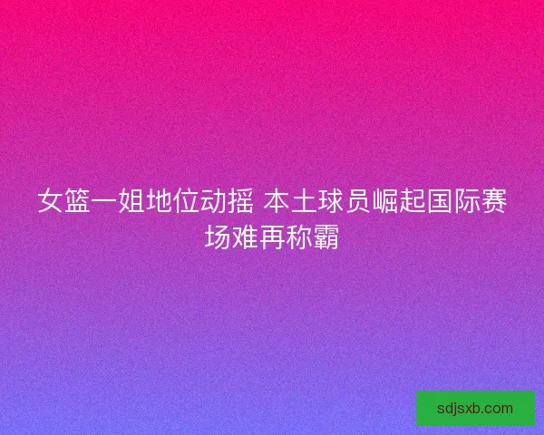 女篮一姐地位动摇 本土球员崛起国际赛场难再称霸