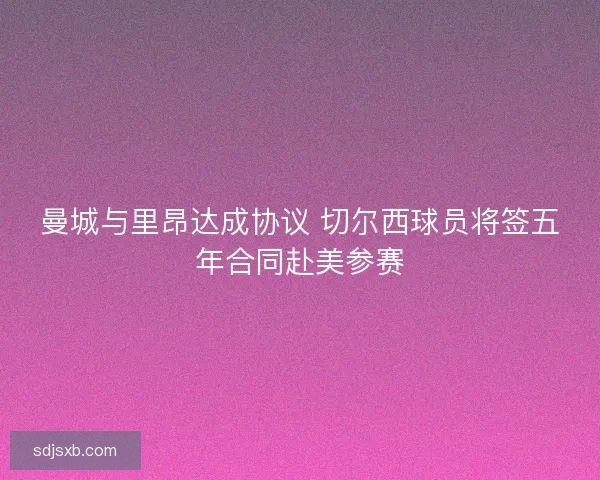 曼城与里昂达成协议 切尔西球员将签五年合同赴美参赛