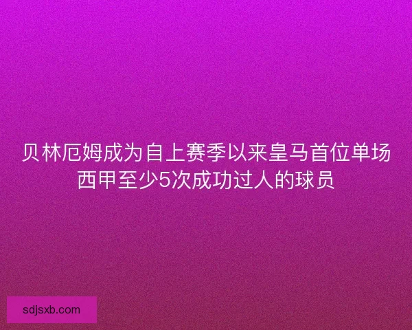贝林厄姆成为自上赛季以来皇马首位单场西甲至少5次成功过人的球员
