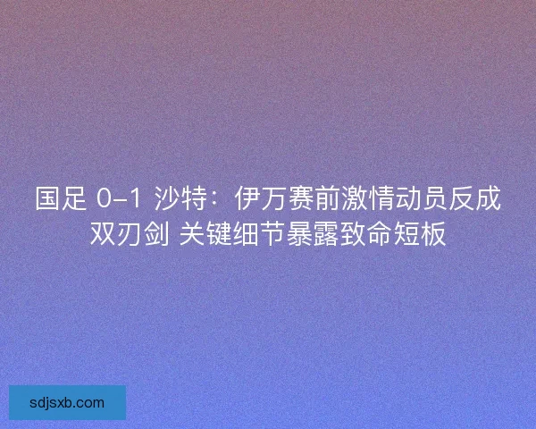 国足 0-1 沙特：伊万赛前激情动员反成双刃剑 关键细节暴露致命短板