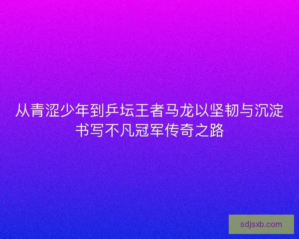 从青涩少年到乒坛王者马龙以坚韧与沉淀书写不凡冠军传奇之路 从青涩少年到乒坛王者马龙以坚韧与沉淀书写不凡冠军传奇之路