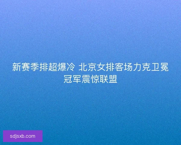 新赛季排超爆冷 北京女排客场力克卫冕冠军震惊联盟