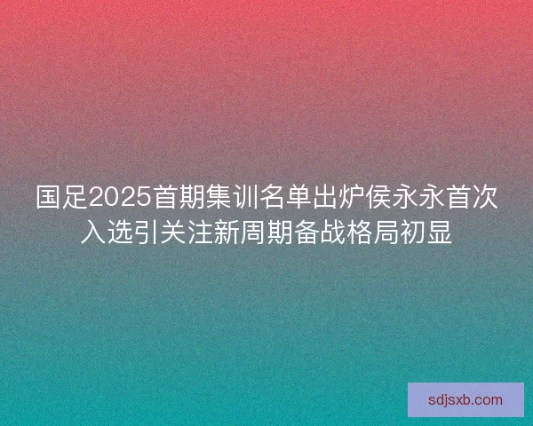 国足2025首期集训名单出炉侯永永首次入选引关注新周期备战格局初显