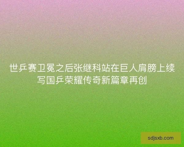 世乒赛卫冕之后张继科站在巨人肩膀上续写国乒荣耀传奇新篇章再创