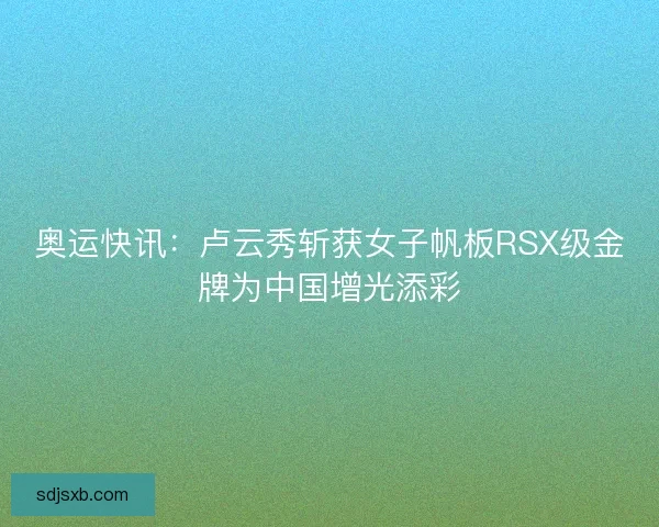 奥运快讯：卢云秀斩获女子帆板RSX级金牌为中国增光添彩