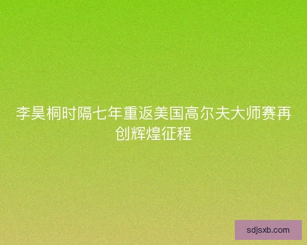 李昊桐时隔七年重返美国高尔夫大师赛再创辉煌征程