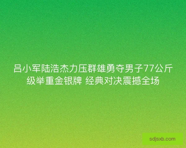 吕小军陆浩杰力压群雄勇夺男子77公斤级举重金银牌 经典对决震撼全场