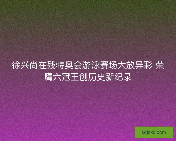 徐兴尚在残特奥会游泳赛场大放异彩 荣膺六冠王创历史新纪录 徐兴尚在残特奥会游泳赛场大放异彩 荣膺六冠王创历史新纪录