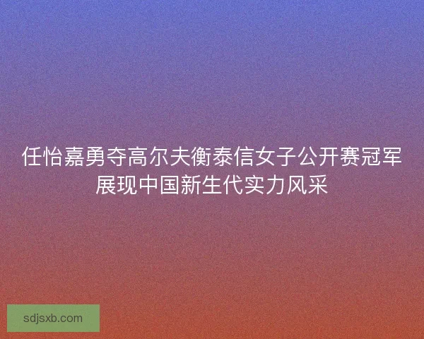 任怡嘉勇夺高尔夫衡泰信女子公开赛冠军展现中国新生代实力风采