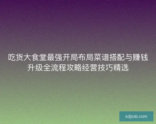 吃货大食堂最强开局布局菜谱搭配与赚钱升级全流程攻略经营技巧精选