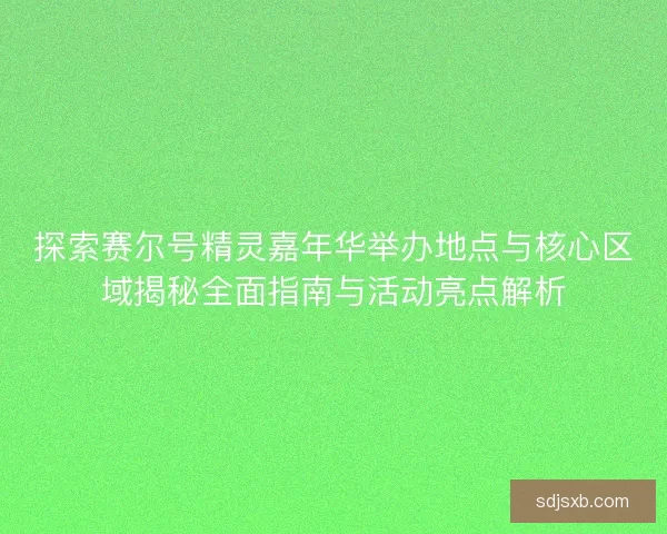 探索赛尔号精灵嘉年华举办地点与核心区域揭秘全面指南与活动亮点解析