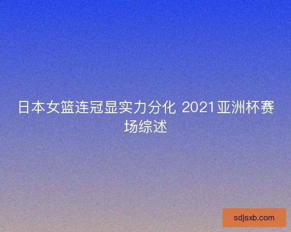 日本女篮连冠显实力分化 2021亚洲杯赛场综述
