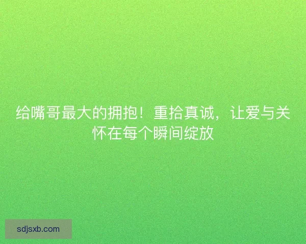 给嘴哥最大的拥抱！重拾真诚，让爱与关怀在每个瞬间绽放