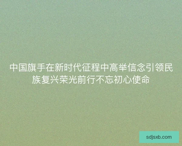 中国旗手在新时代征程中高举信念引领民族复兴荣光前行不忘初心使命