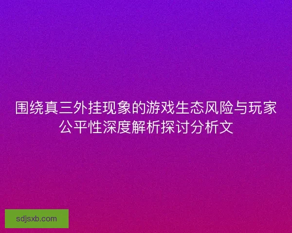 围绕真三外挂现象的游戏生态风险与玩家公平性深度解析探讨分析文
