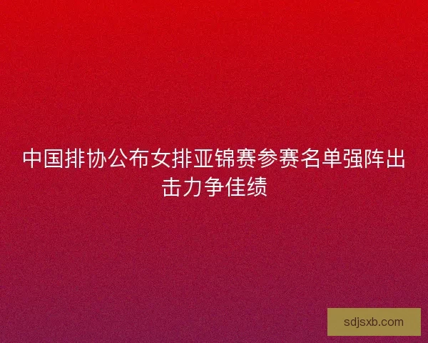 中国排协公布女排亚锦赛参赛名单强阵出击力争佳绩