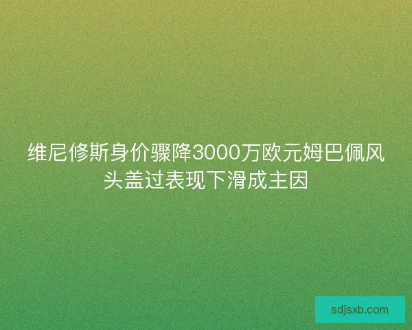 维尼修斯身价骤降3000万欧元姆巴佩风头盖过表现下滑成主因