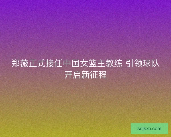 郑薇正式接任中国女篮主教练 引领球队开启新征程