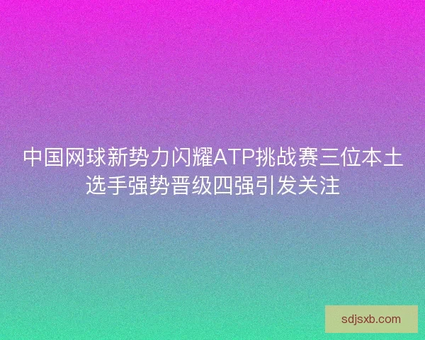 中国网球新势力闪耀ATP挑战赛三位本土选手强势晋级四强引发关注 中国网球新势力闪耀ATP挑战赛三位本土选手强势晋级四强引发关注