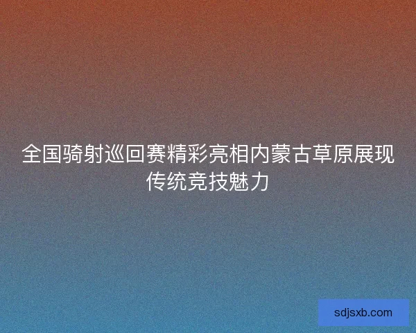 全国骑射巡回赛精彩亮相内蒙古草原展现传统竞技魅力