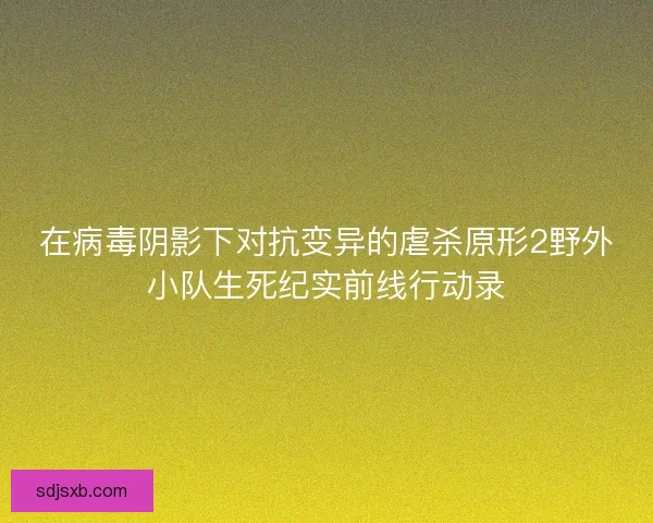 在病毒阴影下对抗变异的虐杀原形2野外小队生死纪实前线行动录 在病毒阴影下对抗变异的虐杀原形2野外小队生死纪实前线行动录